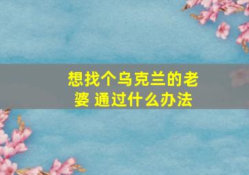 想找个乌克兰的老婆 通过什么办法